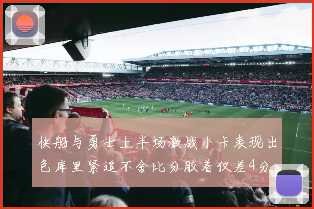 快船与勇士上半场激战小卡表现出色库里紧追不舍比分胶着仅差4分