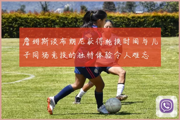 詹姆斯谈布朗尼获得轮换时间与儿子同场竞技的独特体验令人难忘