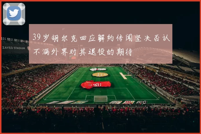39岁胡尔克回应解约传闻坚决否认不满外界对其退役的期待