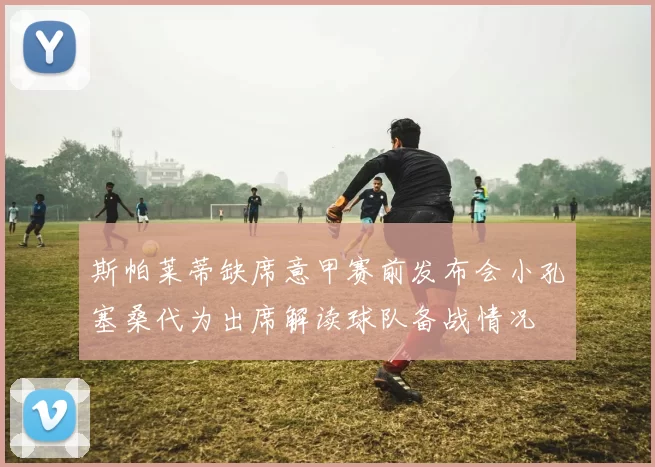 斯帕莱蒂缺席意甲赛前发布会小孔塞桑代为出席解读球队备战情况