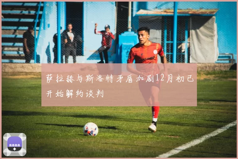 萨拉赫与斯洛特矛盾加剧12月初已开始解约谈判