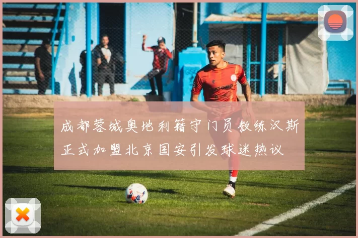 成都蓉城奥地利籍守门员教练汉斯正式加盟北京国安引发球迷热议