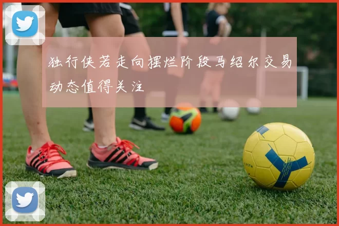 独行侠若走向摆烂阶段马绍尔交易动态值得关注
