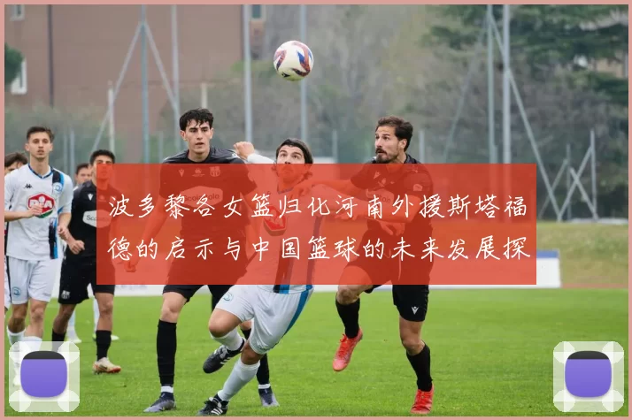 波多黎各女篮归化河南外援斯塔福德的启示与中国篮球的未来发展探讨