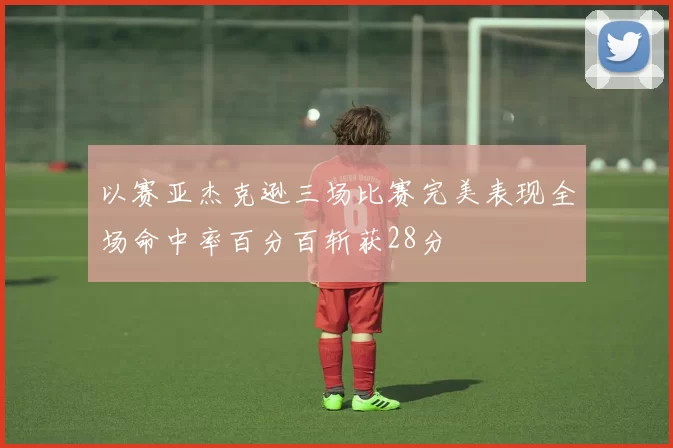 以赛亚杰克逊三场比赛完美表现全场命中率百分百斩获28分