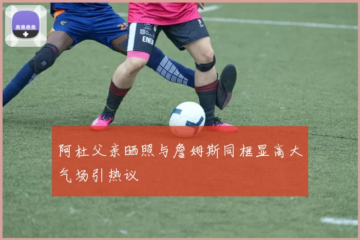 阿杜父亲晒照与詹姆斯同框显高大气场引热议