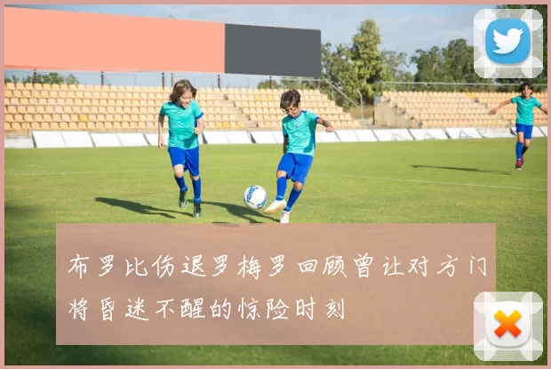 布罗比伤退罗梅罗回顾曾让对方门将昏迷不醒的惊险时刻