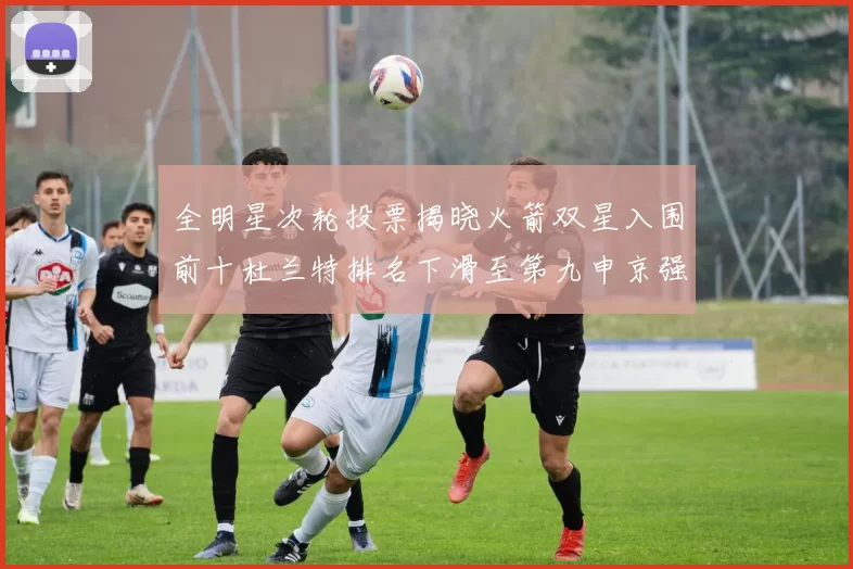 全明星次轮投票揭晓火箭双星入围前十杜兰特排名下滑至第九申京强势晋级第十位