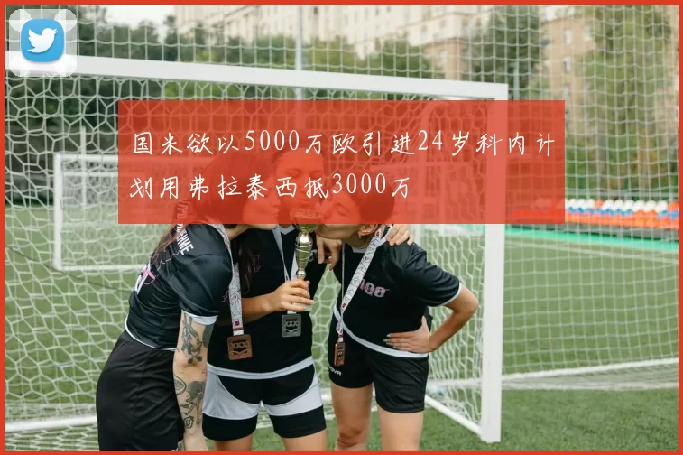 国米欲以5000万欧引进24岁科内计划用弗拉泰西抵3000万